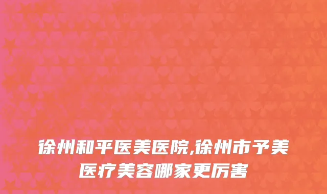 徐州和平医美医院,徐州市予美医疗美容哪家更厉害
