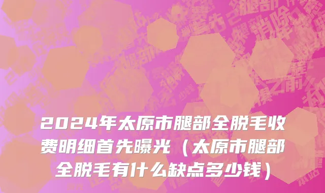 2024年太原市腿部全脱毛收费明细首先曝光（太原市腿部全脱毛有什么缺点多少钱）