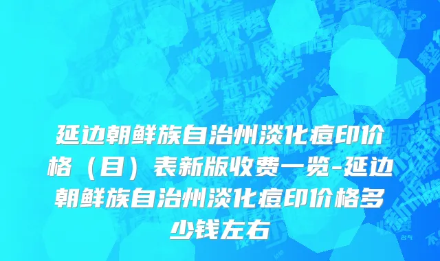 延边朝鲜族自治州淡化痘印价格（目）表新版收费一览-延边朝鲜族自治州淡化痘印价格多少钱左右