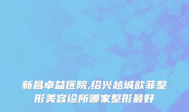 新昌卓益医院,绍兴越城歆菲整形美容诊所哪家整形最好