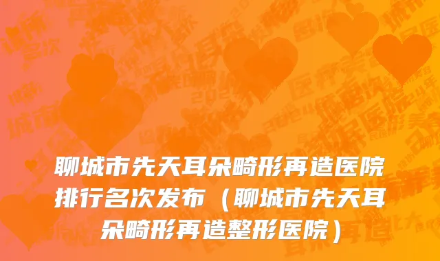 聊城市先天耳朵畸形再造医院排行名次发布（聊城市先天耳朵畸形再造整形医院）