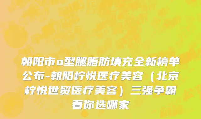 朝阳市o型腿脂肪填充全新榜单公布-朝阳柠悦医疗美容（北京柠悦世贸医疗美容）三强争霸看你选哪家
