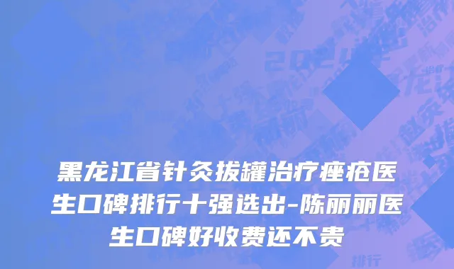黑龙江省针灸拔罐治疗痤疮医生口碑排行十强选出-陈丽丽医生口碑好收费还不贵