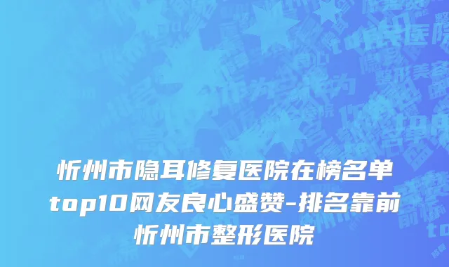 忻州市隐耳修复医院在榜名单top10网友良心盛赞-排名靠前忻州市整形医院