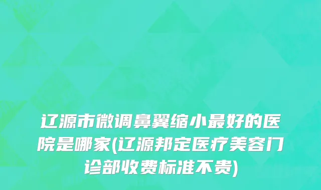 辽源市微调鼻翼缩小最好的医院是哪家(辽源邦定医疗美容门诊部收费标准不贵)