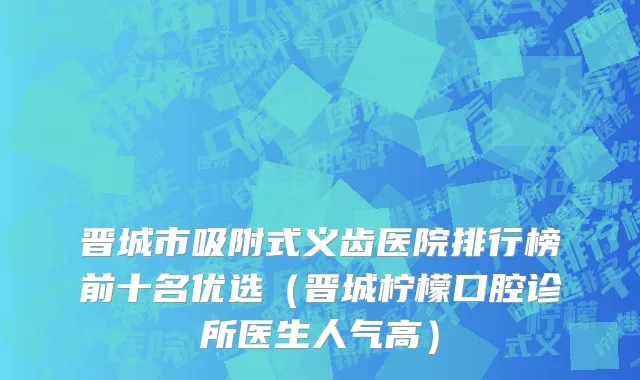 晋城市吸附式义齿医院排行榜前十名优选（晋城柠檬口腔诊所医生人气高）