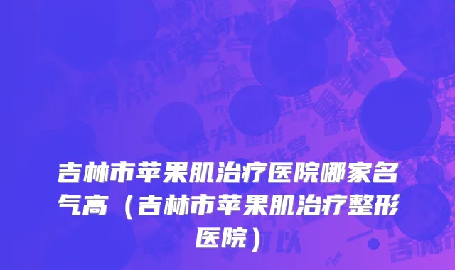 吉林市苹果肌治疗医院哪家名气高（吉林市苹果肌治疗整形医院）