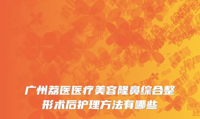 广州荔医医疗美容隆鼻综合整形术后护理方法有哪些