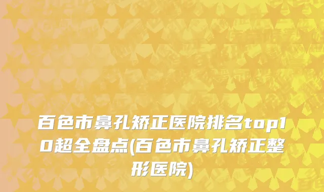 百色市鼻孔矫正医院排名top10超全盘点(百色市鼻孔矫正整形医院)