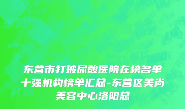 东营市打玻尿酸医院在榜名单十强机构榜单汇总-东营区美尚美容中心洛阳总