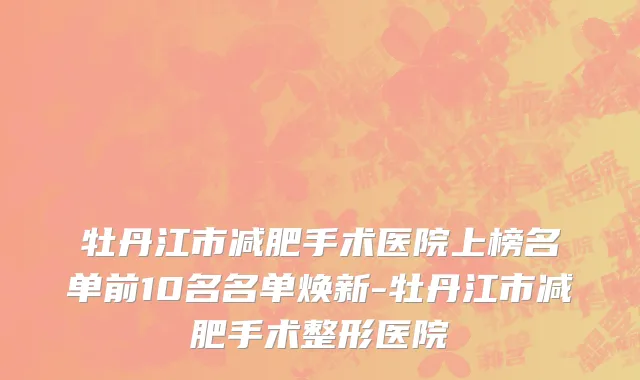 牡丹江市减肥手术医院上榜名单前10名名单焕新-牡丹江市减肥手术整形医院