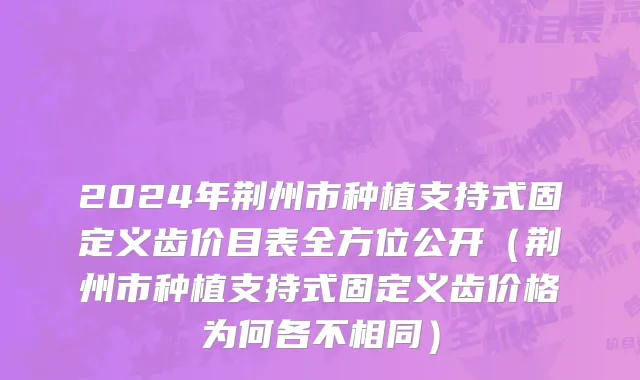 2024年荆州市种植支持式固定义齿价目表全方位公开（荆州市种植支持式固定义齿价格为何各不相同）