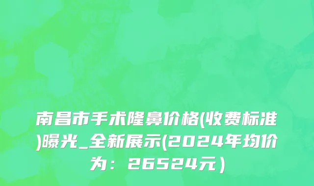 南昌市手术隆鼻价格(收费标准)曝光_全新展示(2024年均价为：26524元）