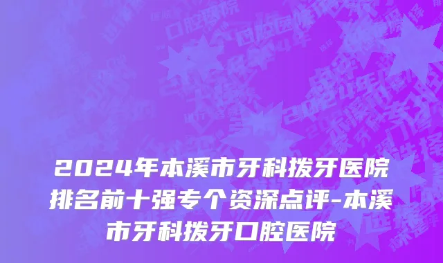 2024年本溪市牙科拨牙医院排名前十强专个资深点评-本溪市牙科拨牙口腔医院