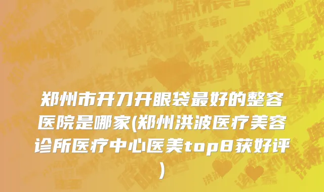 郑州市开刀开眼袋最好的整容医院是哪家(郑州洪波医疗美容诊所医疗中心医美top8获好评)