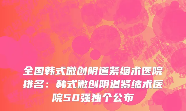 全国韩式微创阴道紧缩术医院排名：韩式微创阴道紧缩术医院50强独个公布