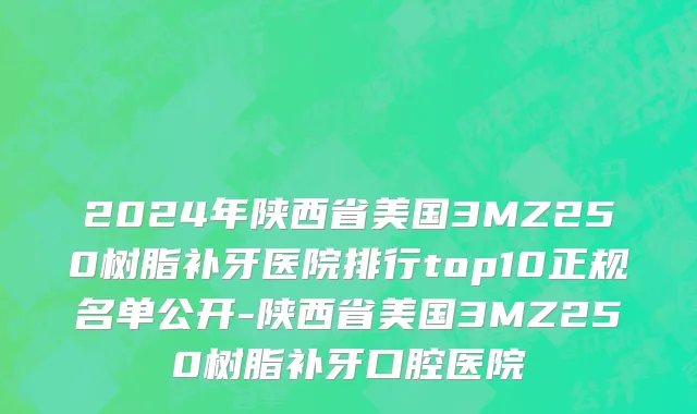 2024年陕西省美国3MZ250树脂补牙医院排行top10正规名单公开-陕西省美国3MZ250树脂补牙口腔医院