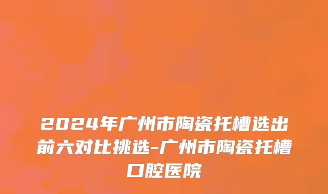 2024年广州市陶瓷托槽选出前六对比挑选-广州市陶瓷托槽口腔医院