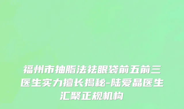 福州市抽脂法祛眼袋前五前三医生实力擅长揭秘-陆爱晶医生汇聚正规机构