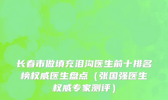 长春市做填充泪沟医生前十排名榜权威医生盘点（张国强医生权威专家测评）