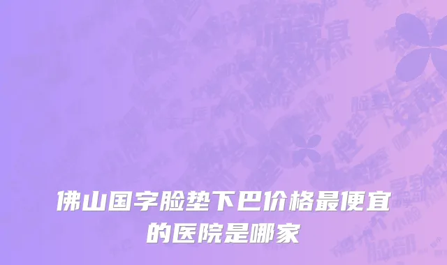 佛山国字脸垫下巴价格最便宜的医院是哪家