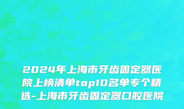 2024年上海市牙齿固定器医院上榜清单top10名单专个精选-上海市牙齿固定器口腔医院