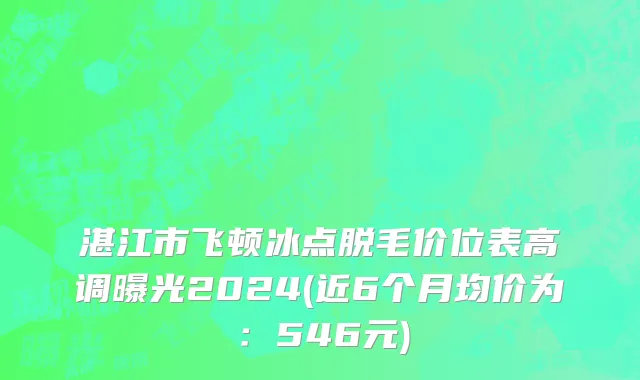 湛江市飞顿冰点脱毛价位表高调曝光2024(近6个月均价为：546元)