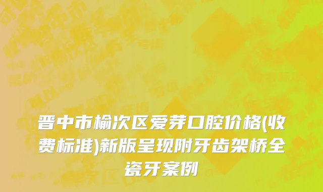 晋中市榆次区爱芽口腔价格(收费标准)新版呈现附牙齿架桥全瓷牙案例