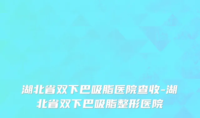 湖北省双下巴吸脂医院查收-湖北省双下巴吸脂整形医院