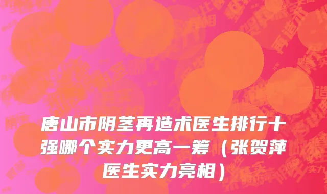 唐山市阴茎再造术医生排行十强哪个实力更高一筹（张贺萍医生实力亮相）