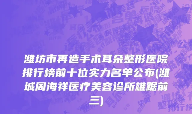 潍坊市再造手术耳朵整形医院排行榜前十位实力名单公布(潍城周海祥医疗美容诊所雄踞前三)