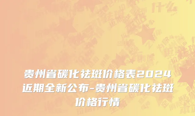 贵州省碳化祛斑价格表2024近期全新公布-贵州省碳化祛斑价格行情