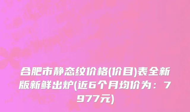 合肥市静态纹价格(价目)表全新版新鲜出炉(近6个月均价为：7977元)