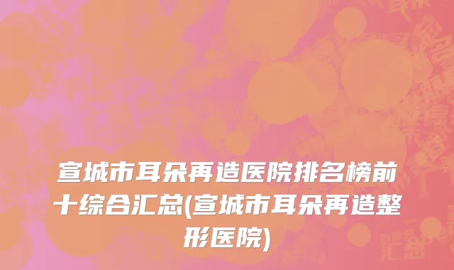 宣城市耳朵再造医院排名榜前十综合汇总(宣城市耳朵再造整形医院)