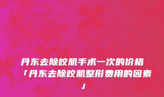 丹东去除咬肌手术一次的价格「丹东去除咬肌整形费用的因素」