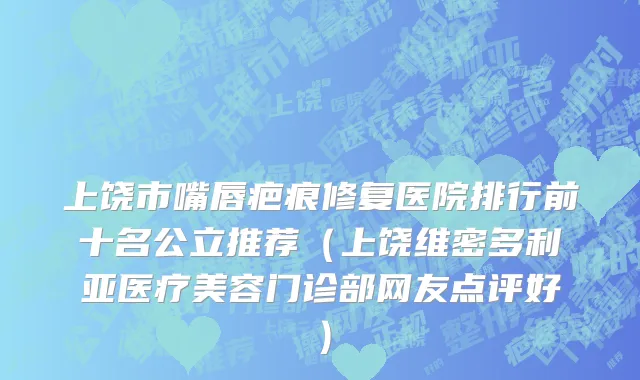 上饶市嘴唇疤痕修复医院排行前十名公立推荐（上饶维密多利亚医疗美容门诊部网友点评好）