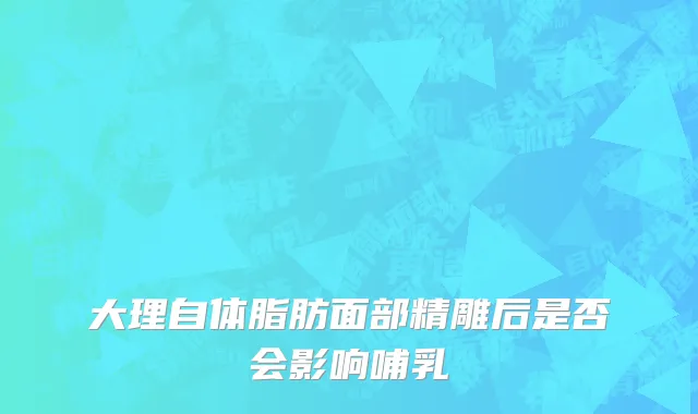 大理自体脂肪面部精雕后是否会影响哺乳