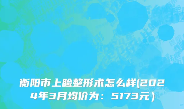 衡阳市上睑整形术怎么样(2024年3月均价为：5173元）