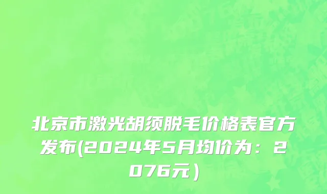 北京市激光胡须脱毛价格表官方发布(2024年5月均价为：2076元）