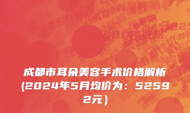 成都市耳朵美容手术价格解析(2024年5月均价为：52592元）