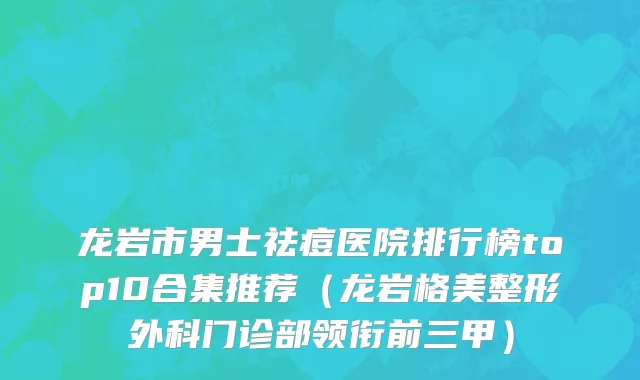 龙岩市男士祛痘医院排行榜top10合集推荐（龙岩格美整形外科门诊部领衔前三甲）