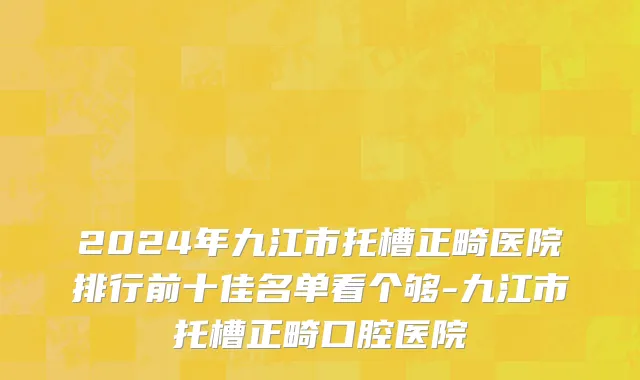 2024年九江市托槽正畸医院排行前十佳名单看个够-九江市托槽正畸口腔医院
