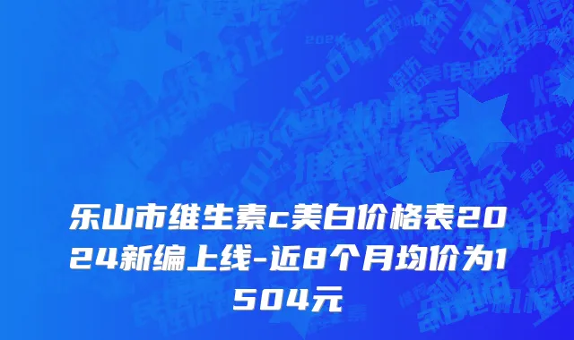 乐山市维生素c美白价格表2024新编上线-近8个月均价为1504元