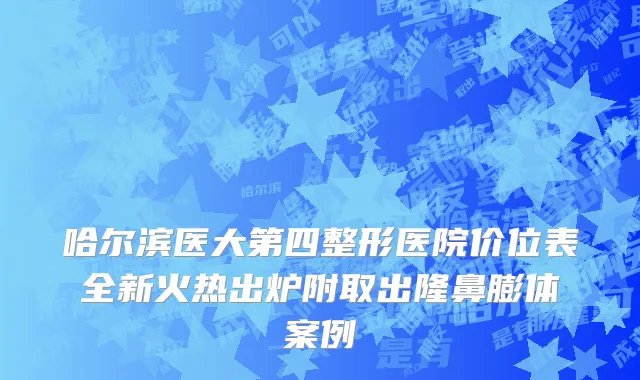 哈尔滨医大第四整形医院价位表全新火热出炉附取出隆鼻膨体案例