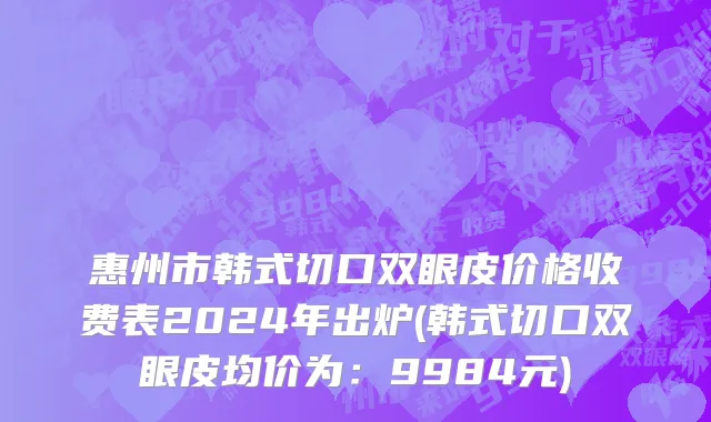 惠州市韩式切口双眼皮价格收费表2024年出炉(韩式切口双眼皮均价为：9984元)