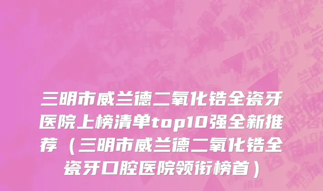 三明市威兰德二氧化锆全瓷牙医院上榜清单top10强全新推荐（三明市威兰德二氧化锆全瓷牙口腔医院领衔榜首）