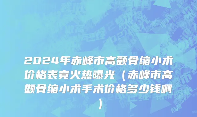 2024年赤峰市高颧骨缩小术价格表竟火热曝光（赤峰市高颧骨缩小术手术价格多少钱啊）