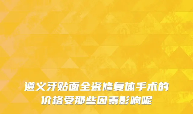 遵义牙贴面全瓷修复体手术的价格受那些因素影响呢