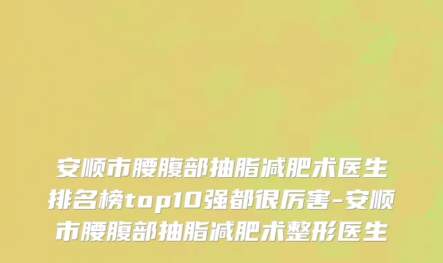 安顺市腰腹部抽脂减肥术医生排名榜top10强都很厉害-安顺市腰腹部抽脂减肥术整形医生