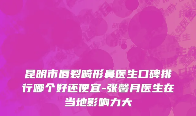 昆明市唇裂畸形鼻医生口碑排行哪个好还便宜-张馨月医生在当地影响力大